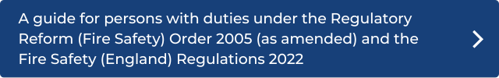 A guide for persons with duties under the Regulatory Reform (Fire Safety) Order 2005 (as amended) and the Fire Safety (England) Regulations 2022 click here