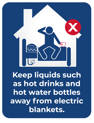 Graphic showing someone sitting on a bed with an electric blanket plugged in. they are holding a cup of tea. Image has a red cross to show this is not safe to do. Text reads: Keep liquids such as hot drinks and hot water bottles away from electric blankets